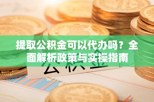 拜泉提取公积金可以代办吗？全面解析政策与实操指南