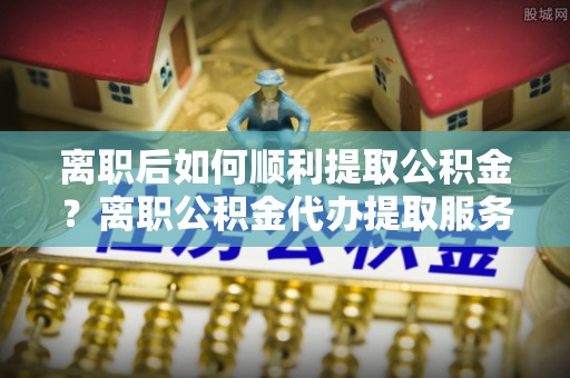 拜泉离职后如何顺利提取公积金？离职公积金代办提取服务助力无忧办理