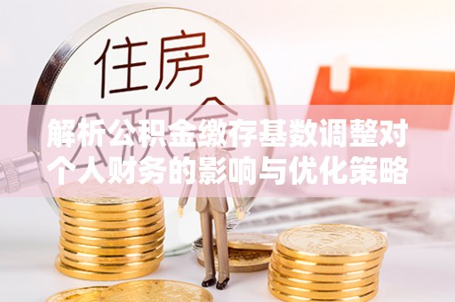 拜泉解析公积金缴存基数调整对个人财务的影响与优化策略