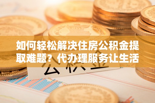 拜泉如何轻松解决住房公积金提取难题？代办理服务让生活更简单