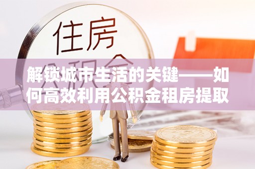 拜泉解锁城市生活的关键——如何高效利用公积金租房提取实现居住自由